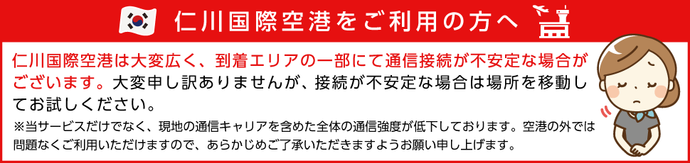 仁川国際空港をご利用の方へ 接続が不安定な場合は場所を移動してお試しください。※当サービスだけでなく、現地の通信キャリアを含めた全体の通信強度が低下しております。空港の外では問題なくご利用いただけますので、あらかじめご了承いただきますようお願い申し上げます。