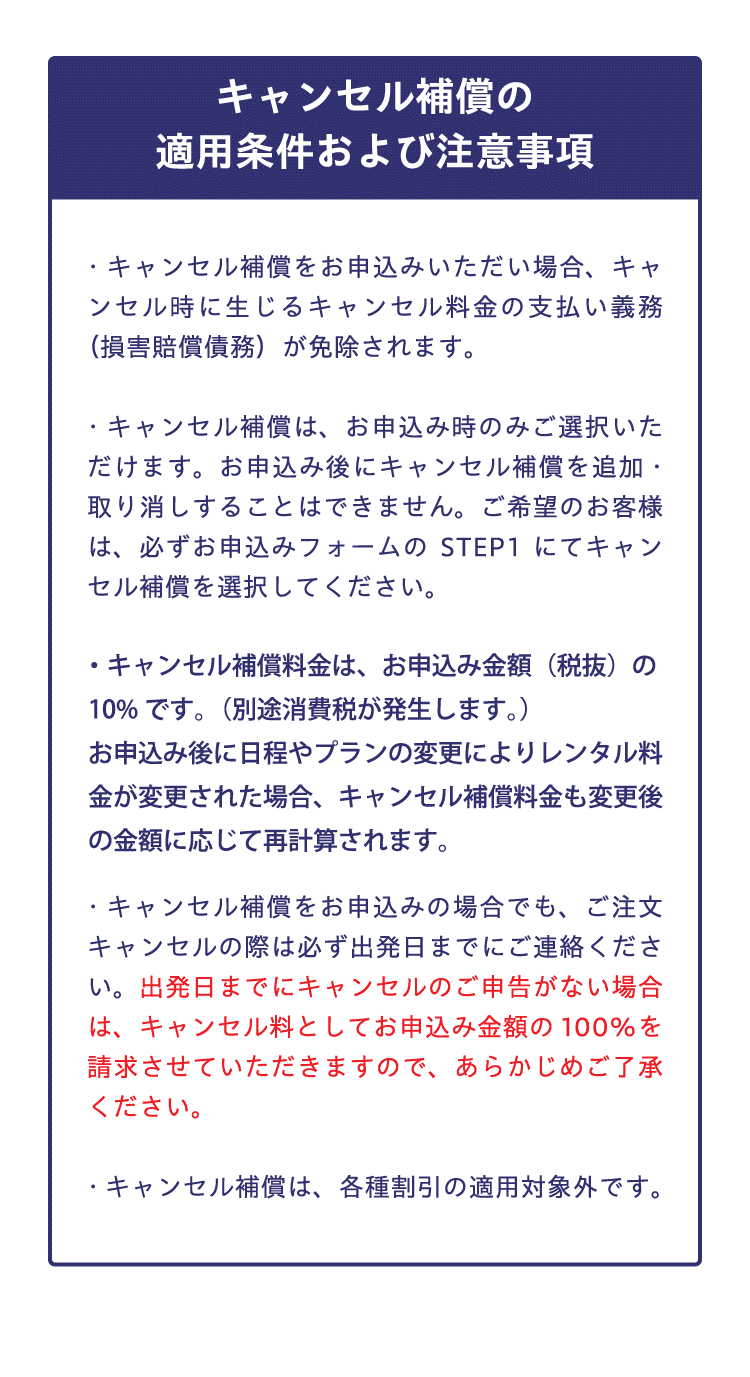 【キャンセル補償の適用条件および注意事項】キャンセル補償をお申込みいただいた場合、キャンセル時に生じるキャンセル料金の支払い義務（損害賠償債務）が免除されます。　キャンセル補償は、お申込み時のみご選択いただけます。お申込み後にキャンセル補償を追加・取り消しすることはできません。ご希望のお客様は、必ずお申込みフォームのSTEP1にてキャンセル補償を選択してください。　キャンセル補償料金は、お申込み金額（税抜）の10%です。（別途消費税が発生します。）お申込み後に日程やプランの変更によりレンタル料金が変更された場合、キャンセル補償料金も変更後の金額に応じて再計算されます。　キャンセル補償をお申込みの場合でも、ご注文キャンセルの際は必ず出発日までにご連絡ください。出発日までにキャンセルのご申告がない場合は、キャンセル料としてお申込み金額の100%を請求させていただきますので、あらかじめご了承ください。　キャンセル補償は、各種割引の適用対象外です。